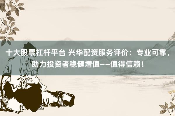 十大股票杠杆平台 兴华配资服务评价：专业可靠，助力投资者稳健增值——值得信赖！