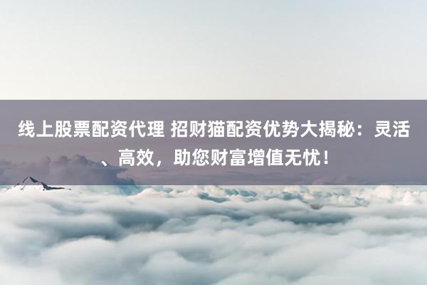 线上股票配资代理 招财猫配资优势大揭秘：灵活、高效，助您财富增值无忧！