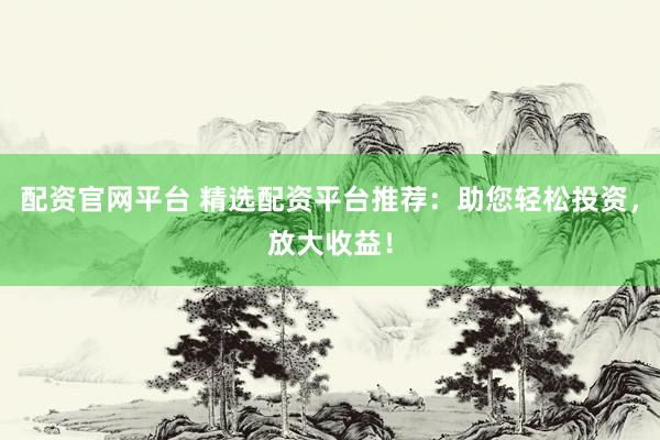 配资官网平台 精选配资平台推荐：助您轻松投资，放大收益！