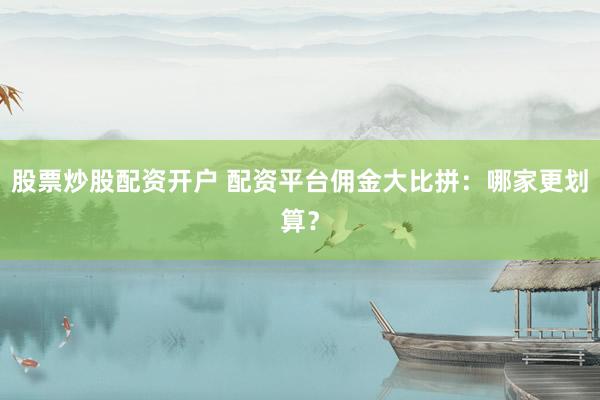 股票炒股配资开户 配资平台佣金大比拼：哪家更划算？