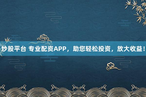 炒股平台 专业配资APP，助您轻松投资，放大收益！
