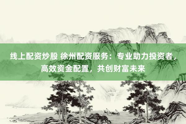 线上配资炒股 徐州配资服务：专业助力投资者，高效资金配置，共创财富未来
