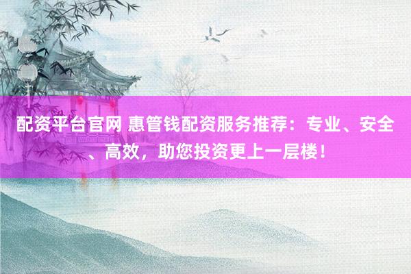 配资平台官网 惠管钱配资服务推荐：专业、安全、高效，助您投资更上一层楼！