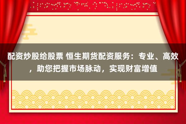 配资炒股给股票 恒生期货配资服务：专业、高效，助您把握市场脉动，实现财富增值