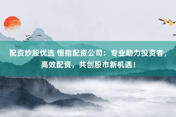 配资炒股优选 恒指配资公司：专业助力投资者，高效配资，共创股市新机遇！