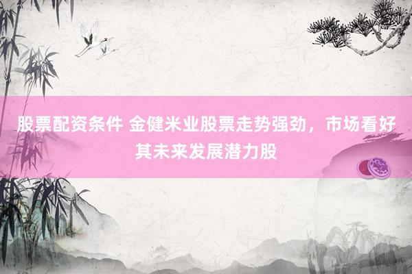 股票配资条件 金健米业股票走势强劲，市场看好其未来发展潜力股