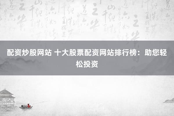 配资炒股网站 十大股票配资网站排行榜：助您轻松投资