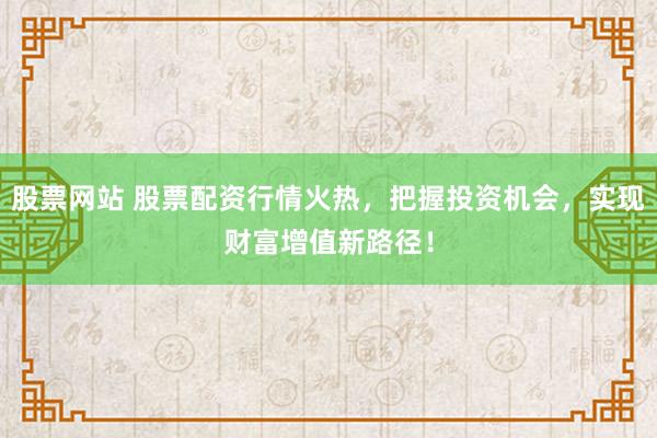 股票网站 股票配资行情火热，把握投资机会，实现财富增值新路径！