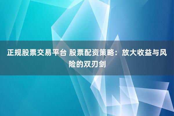 正规股票交易平台 股票配资策略：放大收益与风险的双刃剑