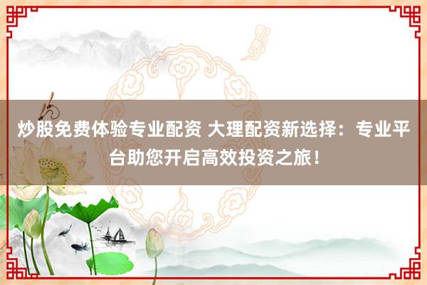 炒股免费体验专业配资 大理配资新选择：专业平台助您开启高效投资之旅！