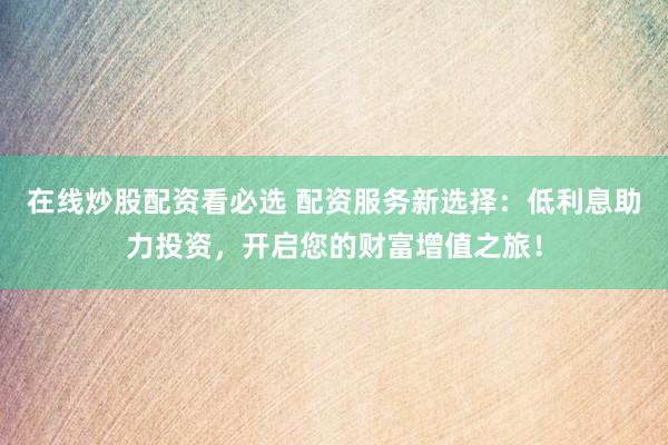 在线炒股配资看必选 配资服务新选择：低利息助力投资，开启您的财富增值之旅！