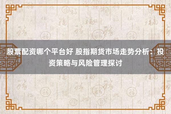 股票配资哪个平台好 股指期货市场走势分析：投资策略与风险管理探讨