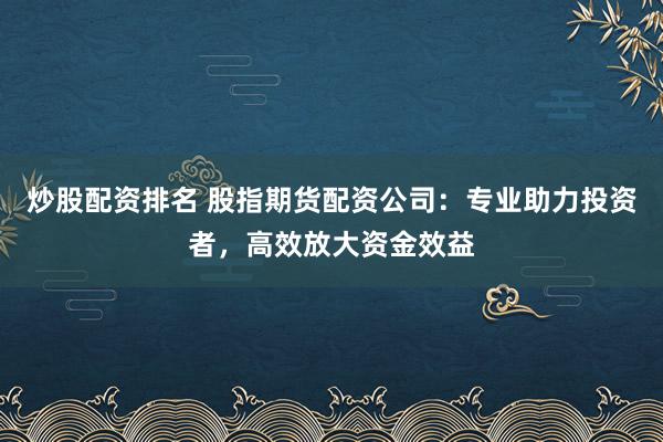 炒股配资排名 股指期货配资公司：专业助力投资者，高效放大资金效益