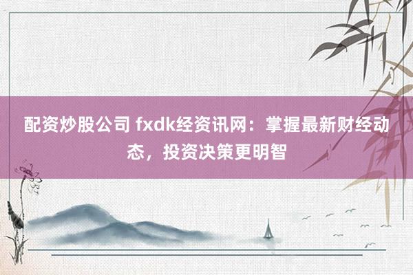 配资炒股公司 fxdk经资讯网：掌握最新财经动态，投资决策更明智