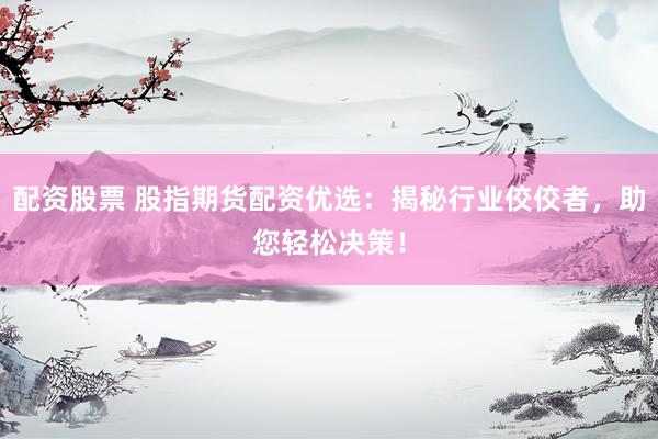 配资股票 股指期货配资优选：揭秘行业佼佼者，助您轻松决策！