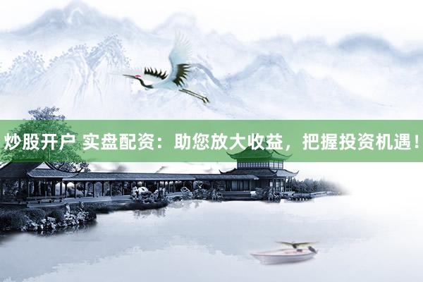 炒股开户 实盘配资：助您放大收益，把握投资机遇！
