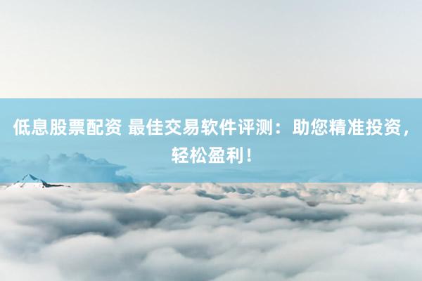 低息股票配资 最佳交易软件评测：助您精准投资，轻松盈利！