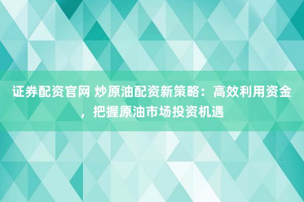 证券配资官网 炒原油配资新策略：高效利用资金，把握原油市场投资机遇