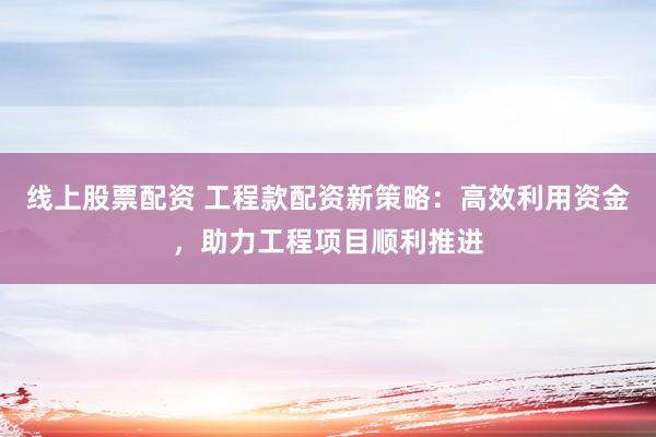线上股票配资 工程款配资新策略：高效利用资金，助力工程项目顺利推进