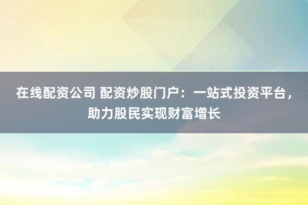 在线配资公司 配资炒股门户：一站式投资平台，助力股民实现财富增长