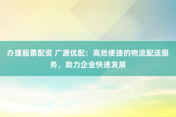 办理股票配资 广源优配：高效便捷的物流配送服务，助力企业快速发展