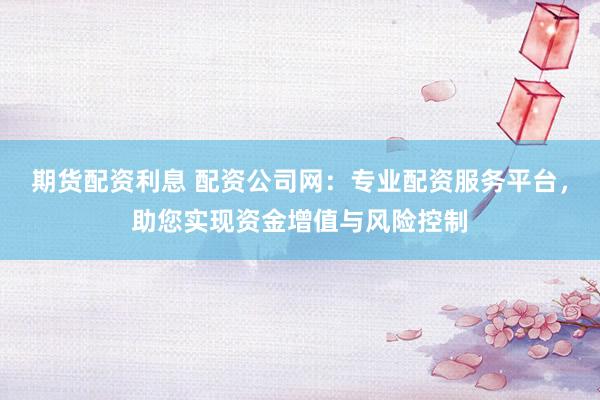 期货配资利息 配资公司网：专业配资服务平台，助您实现资金增值与风险控制