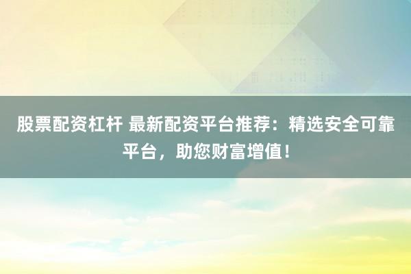 股票配资杠杆 最新配资平台推荐：精选安全可靠平台，助您财富增值！
