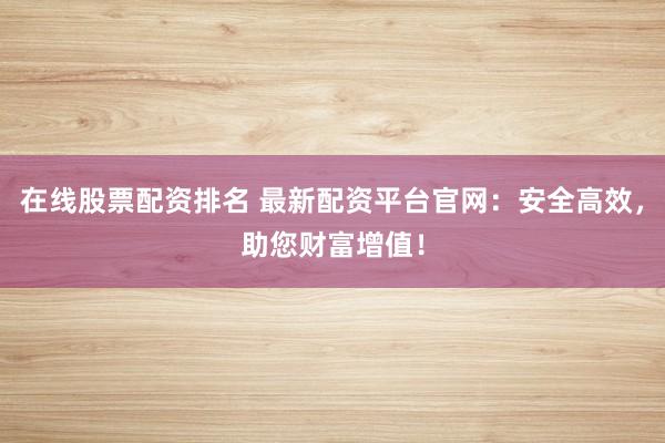 在线股票配资排名 最新配资平台官网：安全高效，助您财富增值！