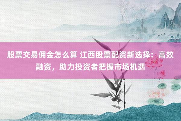 股票交易佣金怎么算 江西股票配资新选择：高效融资，助力投资者把握市场机遇