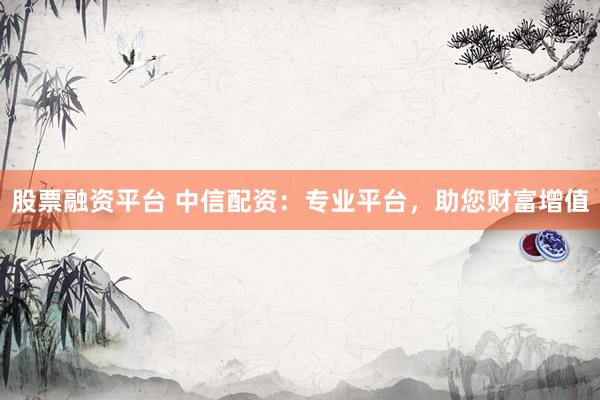 股票融资平台 中信配资：专业平台，助您财富增值