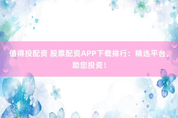 值得投配资 股票配资APP下载排行：精选平台，助您投资！