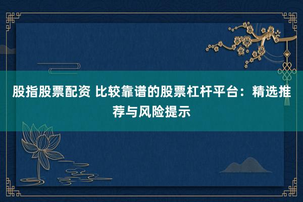 股指股票配资 比较靠谱的股票杠杆平台：精选推荐与风险提示
