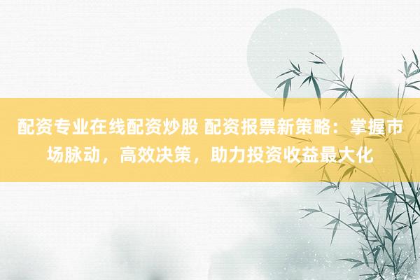 配资专业在线配资炒股 配资报票新策略：掌握市场脉动，高效决策，助力投资收益最大化