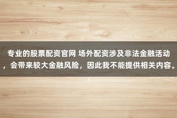 专业的股票配资官网 场外配资涉及非法金融活动，会带来较大金融风险，因此我不能提供相关内容。