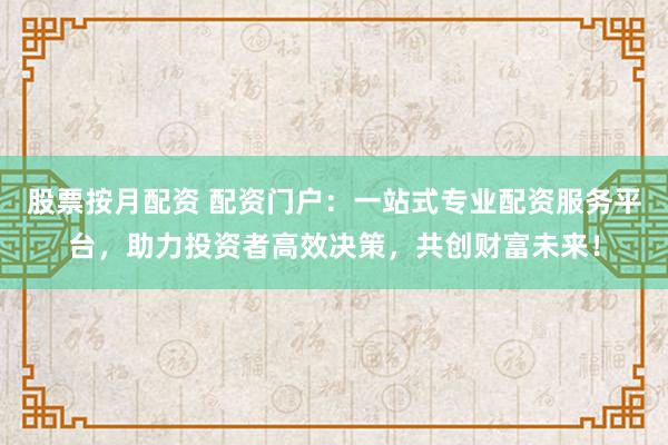 股票按月配资 配资门户：一站式专业配资服务平台，助力投资者高效决策，共创财富未来！