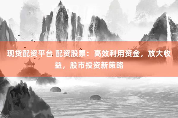 现货配资平台 配资股票：高效利用资金，放大收益，股市投资新策略