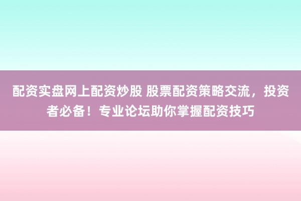 配资实盘网上配资炒股 股票配资策略交流，投资者必备！专业论坛助你掌握配资技巧