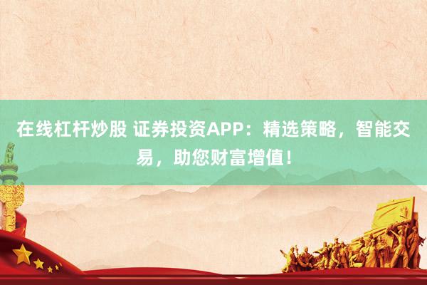 在线杠杆炒股 证券投资APP：精选策略，智能交易，助您财富增值！