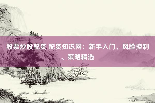 股票炒股配资 配资知识网：新手入门、风险控制、策略精选