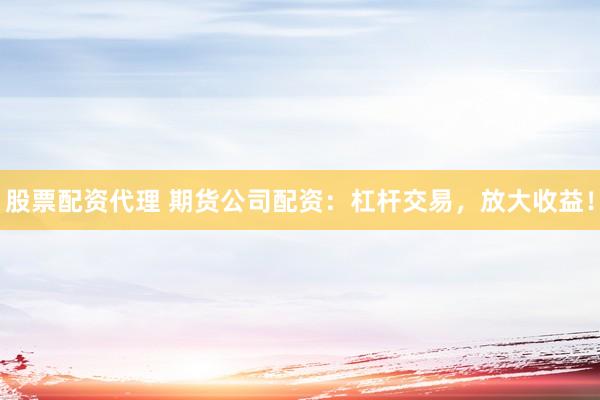 股票配资代理 期货公司配资：杠杆交易，放大收益！