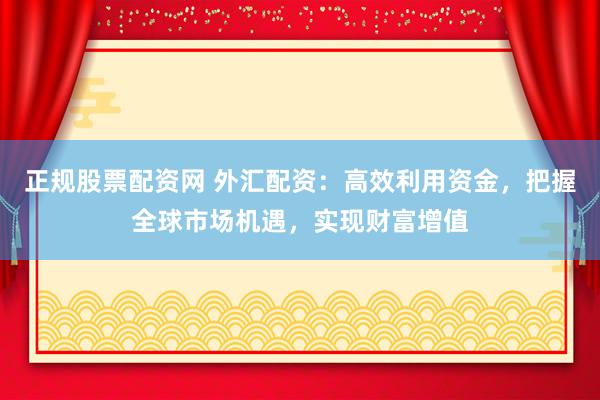 正规股票配资网 外汇配资：高效利用资金，把握全球市场机遇，实现财富增值