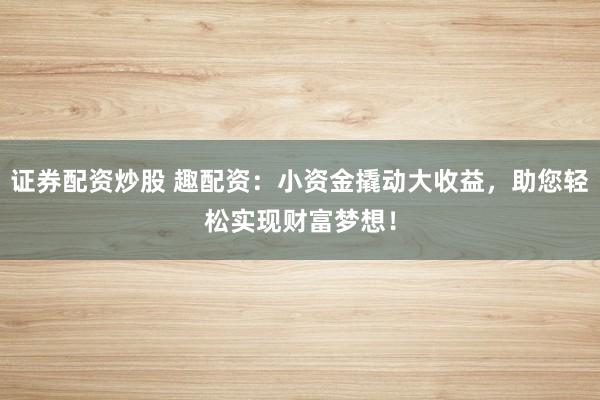 证券配资炒股 趣配资：小资金撬动大收益，助您轻松实现财富梦想！