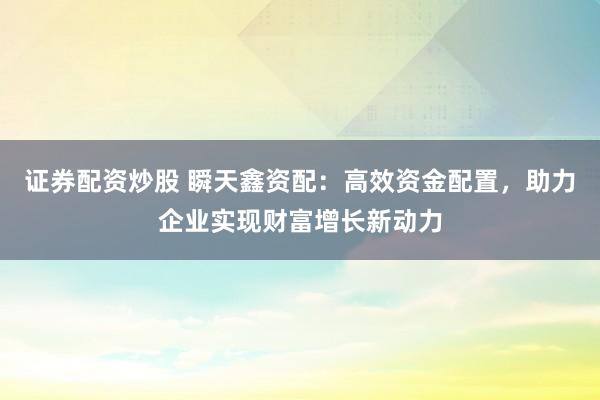 证券配资炒股 瞬天鑫资配：高效资金配置，助力企业实现财富增长新动力