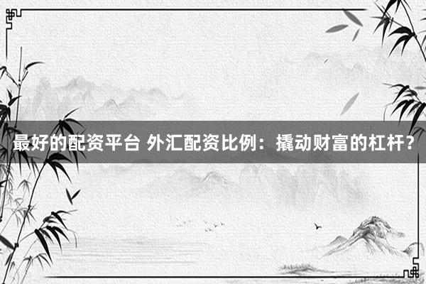 最好的配资平台 外汇配资比例：撬动财富的杠杆？