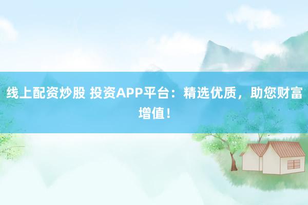 线上配资炒股 投资APP平台：精选优质，助您财富增值！