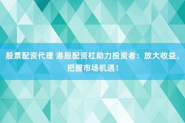 股票配资代理 港股配资杠助力投资者：放大收益，把握市场机遇！