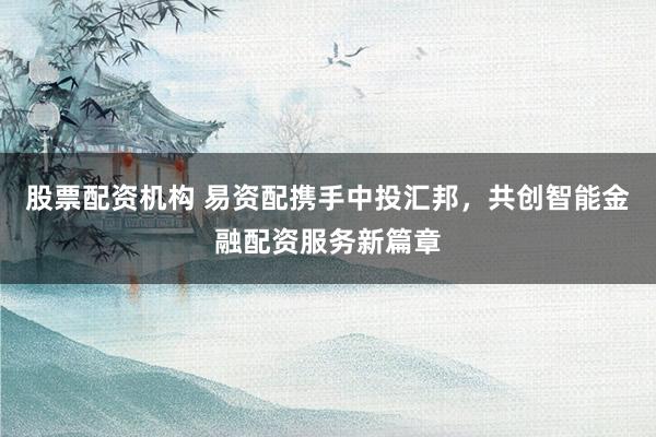 股票配资机构 易资配携手中投汇邦，共创智能金融配资服务新篇章