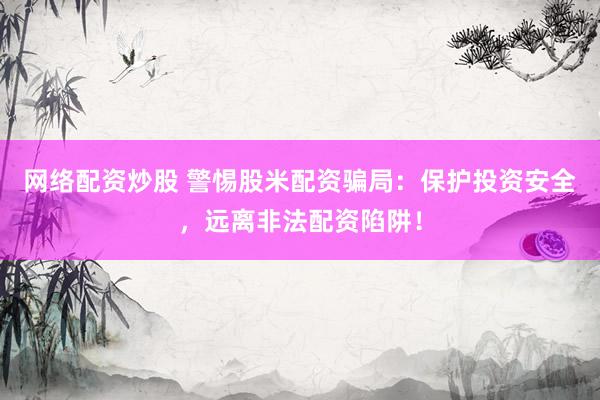 网络配资炒股 警惕股米配资骗局：保护投资安全，远离非法配资陷阱！