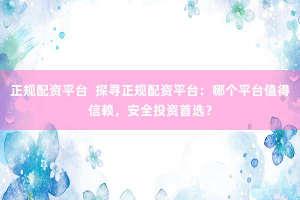 正规配资平台  探寻正规配资平台：哪个平台值得信赖，安全投资首选？