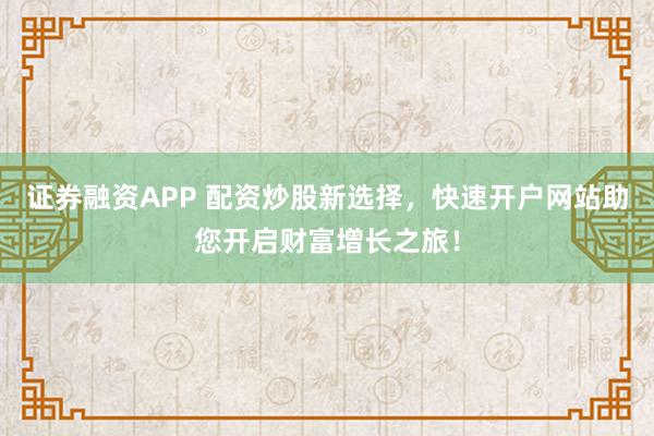证券融资APP 配资炒股新选择，快速开户网站助您开启财富增长之旅！